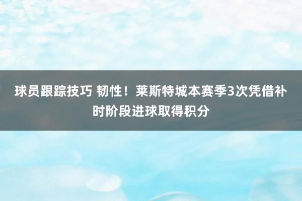 球员跟踪技巧 韧性！莱斯特城本赛季3次凭借补时阶段进球取得积分