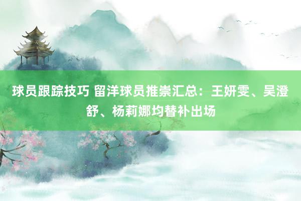 球员跟踪技巧 留洋球员推崇汇总：王妍雯、吴澄舒、杨莉娜均替补出场