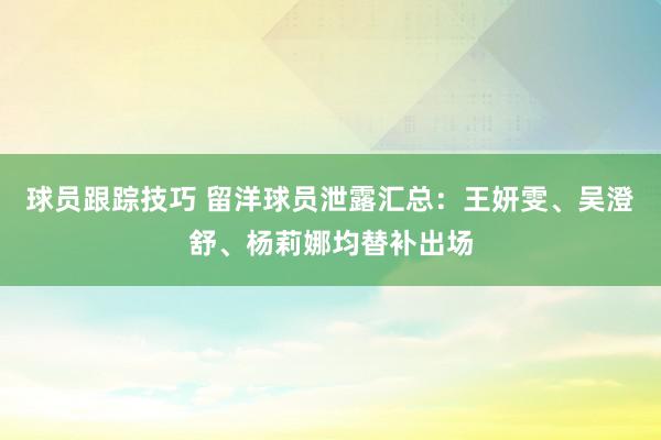 球员跟踪技巧 留洋球员泄露汇总：王妍雯、吴澄舒、杨莉娜均替补出场