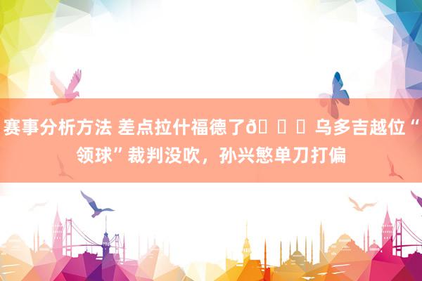 赛事分析方法 差点拉什福德了😅乌多吉越位“领球”裁判没吹，孙兴慜单刀打偏