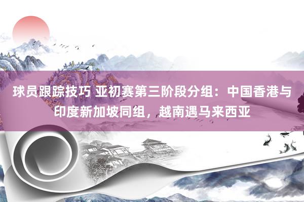 球员跟踪技巧 亚初赛第三阶段分组：中国香港与印度新加坡同组，越南遇马来西亚