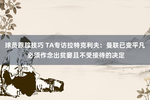 球员跟踪技巧 TA专访拉特克利夫：曼联已变平凡 必须作念出贫窭且不受接待的决定