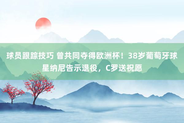 球员跟踪技巧 曾共同夺得欧洲杯！38岁葡萄牙球星纳尼告示退役，C罗送祝愿