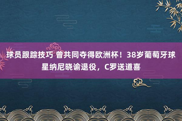 球员跟踪技巧 曾共同夺得欧洲杯！38岁葡萄牙球星纳尼晓谕退役，C罗送道喜