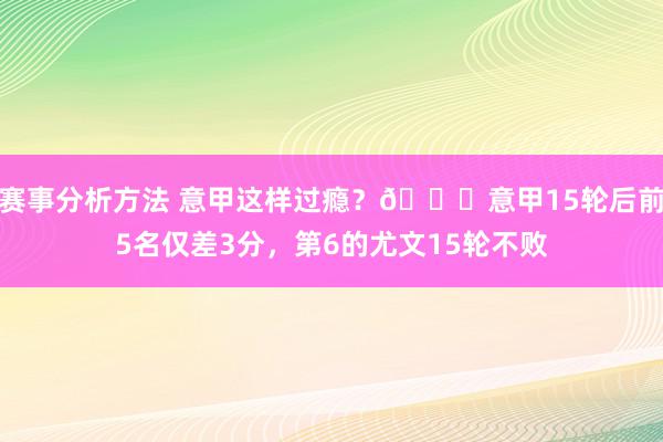 赛事分析方法 意甲这样过瘾？😏意甲15轮后前5名仅差3分，第6的尤文15轮不败