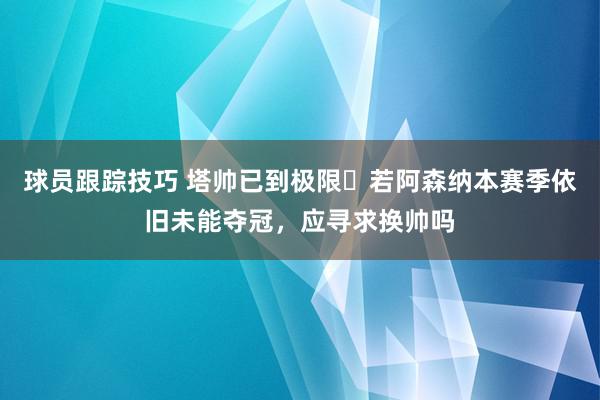 球员跟踪技巧 塔帅已到极限❓若阿森纳本赛季依旧未能夺冠，应寻求换帅吗