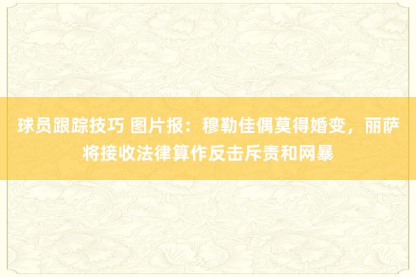 球员跟踪技巧 图片报：穆勒佳偶莫得婚变，丽萨将接收法律算作反击斥责和网暴