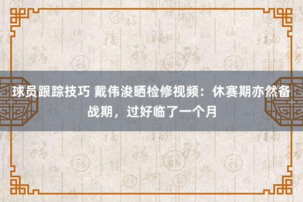 球员跟踪技巧 戴伟浚晒检修视频：休赛期亦然备战期，过好临了一个月