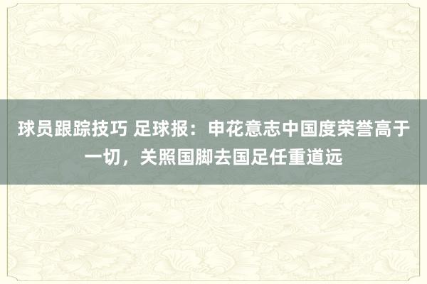 球员跟踪技巧 足球报：申花意志中国度荣誉高于一切，关照国脚去国足任重道远