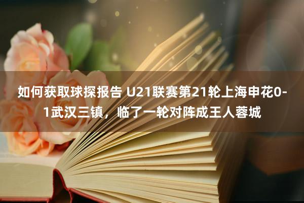 如何获取球探报告 U21联赛第21轮上海申花0-1武汉三镇，临了一轮对阵成王人蓉城