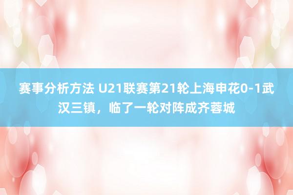 赛事分析方法 U21联赛第21轮上海申花0-1武汉三镇，临了一轮对阵成齐蓉城