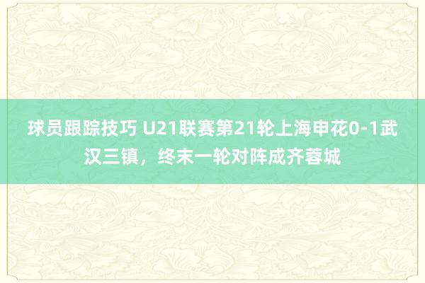 球员跟踪技巧 U21联赛第21轮上海申花0-1武汉三镇，终末一轮对阵成齐蓉城