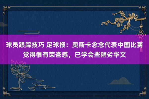 球员跟踪技巧 足球报：奥斯卡念念代表中国比赛觉得很有荣誉感，已学会些陋劣华文