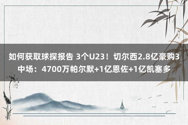 如何获取球探报告 3个U23！切尔西2.8亿豪购3中场：4700万帕尔默+1亿恩佐+1亿凯塞多