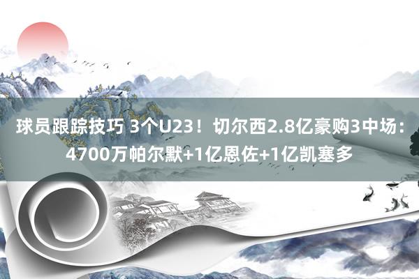 球员跟踪技巧 3个U23！切尔西2.8亿豪购3中场：4700万帕尔默+1亿恩佐+1亿凯塞多