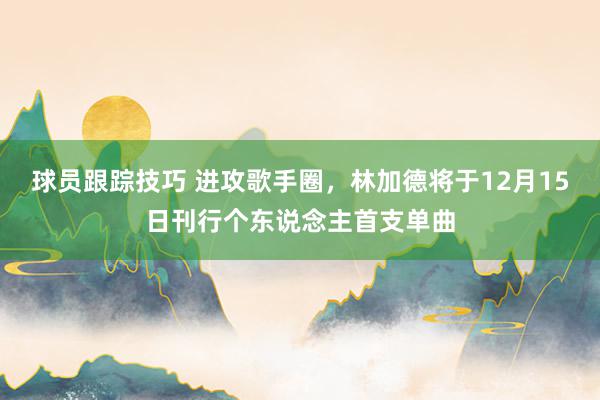 球员跟踪技巧 进攻歌手圈，林加德将于12月15日刊行个东说念主首支单曲