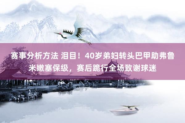 赛事分析方法 泪目！40岁弟妇转头巴甲助弗鲁米嫩塞保级，赛后跪行全场致谢球迷