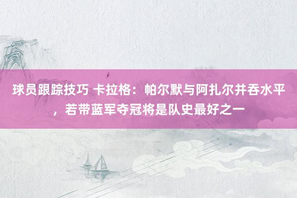 球员跟踪技巧 卡拉格：帕尔默与阿扎尔并吞水平，若带蓝军夺冠将是队史最好之一