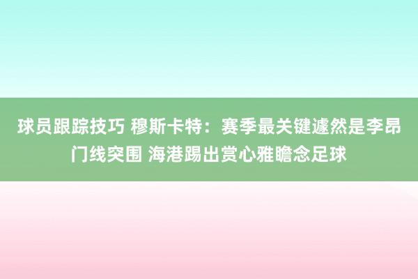 球员跟踪技巧 穆斯卡特：赛季最关键遽然是李昂门线突围 海港踢出赏心雅瞻念足球