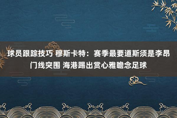 球员跟踪技巧 穆斯卡特：赛季最要道斯须是李昂门线突围 海港踢出赏心雅瞻念足球