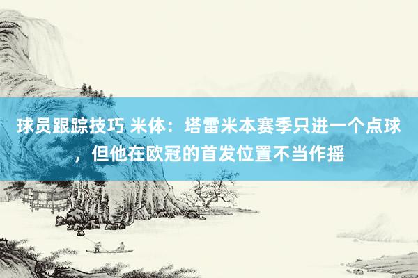 球员跟踪技巧 米体：塔雷米本赛季只进一个点球，但他在欧冠的首发位置不当作摇