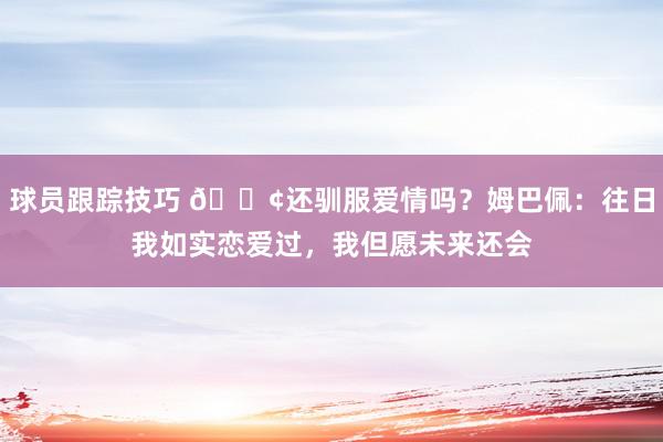 球员跟踪技巧 🐢还驯服爱情吗？姆巴佩：往日我如实恋爱过，我但愿未来还会