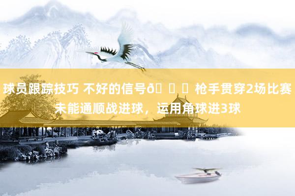 球员跟踪技巧 不好的信号😕枪手贯穿2场比赛未能通顺战进球，运用角球进3球