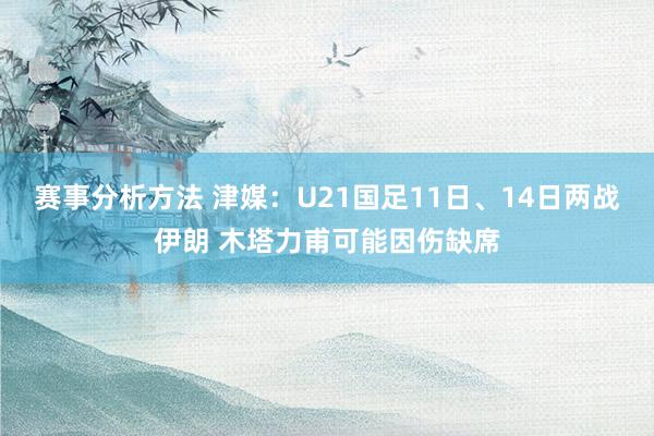 赛事分析方法 津媒：U21国足11日、14日两战伊朗 木塔力甫可能因伤缺席