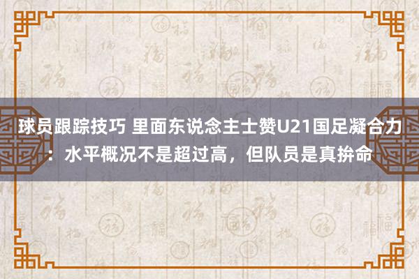 球员跟踪技巧 里面东说念主士赞U21国足凝合力：水平概况不是超过高，但队员是真拚命