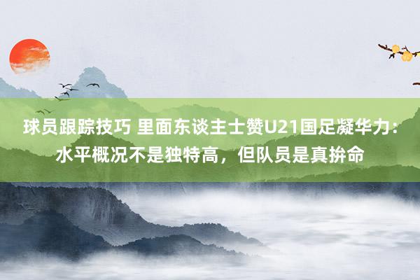 球员跟踪技巧 里面东谈主士赞U21国足凝华力：水平概况不是独特高，但队员是真拚命