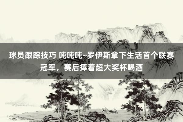 球员跟踪技巧 吨吨吨~罗伊斯拿下生活首个联赛冠军，赛后捧着超大奖杯喝酒