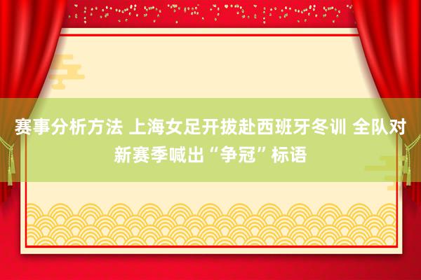 赛事分析方法 上海女足开拔赴西班牙冬训 全队对新赛季喊出“争冠”标语