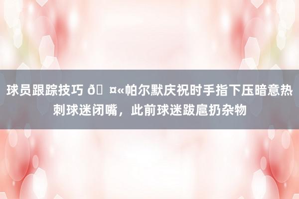 球员跟踪技巧 🤫帕尔默庆祝时手指下压暗意热刺球迷闭嘴，此前球迷跋扈扔杂物