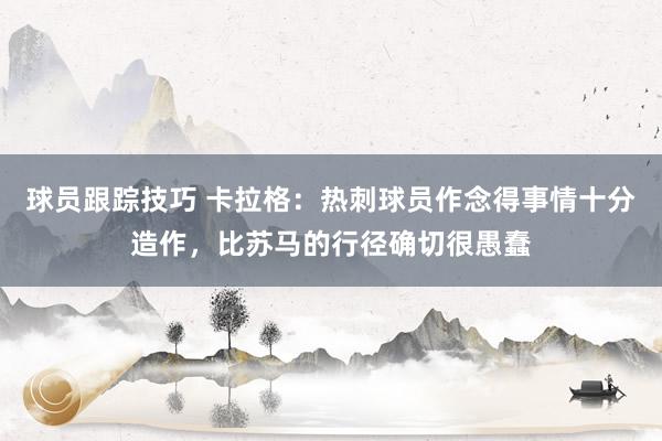 球员跟踪技巧 卡拉格：热刺球员作念得事情十分造作，比苏马的行径确切很愚蠢