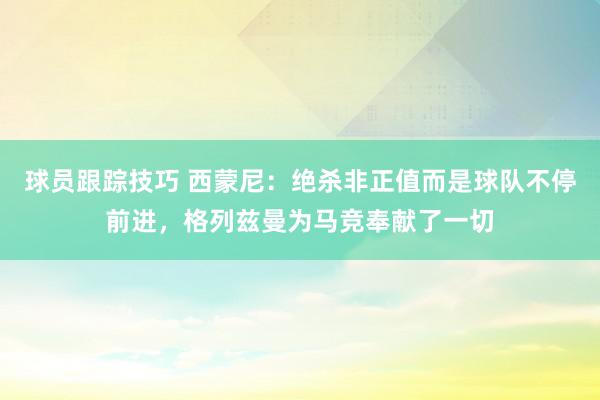 球员跟踪技巧 西蒙尼：绝杀非正值而是球队不停前进，格列兹曼为马竞奉献了一切