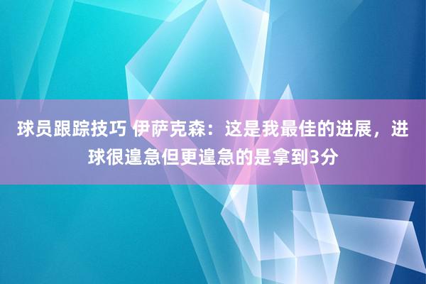 球员跟踪技巧 伊萨克森：这是我最佳的进展，进球很遑急但更遑急的是拿到3分