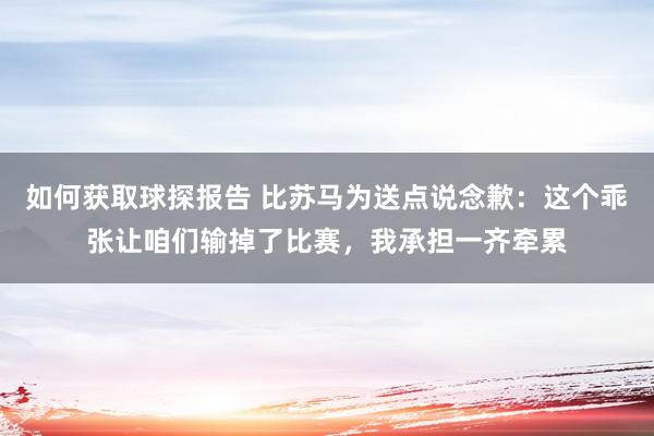 如何获取球探报告 比苏马为送点说念歉：这个乖张让咱们输掉了比赛，我承担一齐牵累