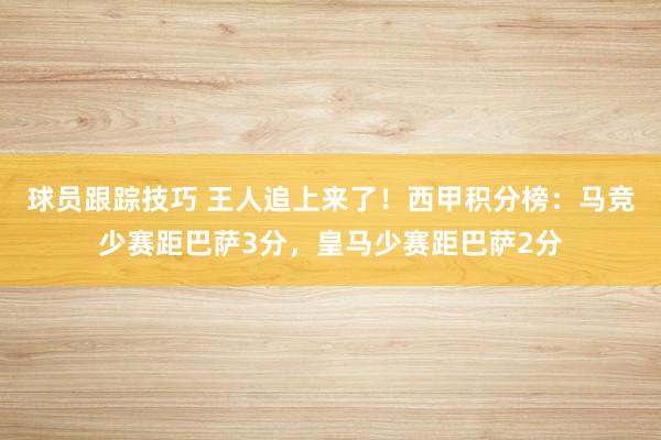 球员跟踪技巧 王人追上来了！西甲积分榜：马竞少赛距巴萨3分，皇马少赛距巴萨2分