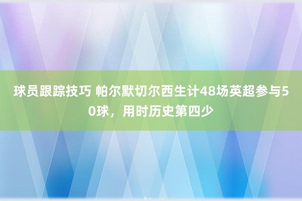 球员跟踪技巧 帕尔默切尔西生计48场英超参与50球，用时历史第四少