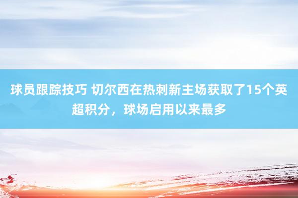 球员跟踪技巧 切尔西在热刺新主场获取了15个英超积分，球场启用以来最多