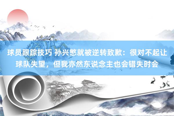 球员跟踪技巧 孙兴慜就被逆转致歉：很对不起让球队失望，但我亦然东说念主也会错失时会