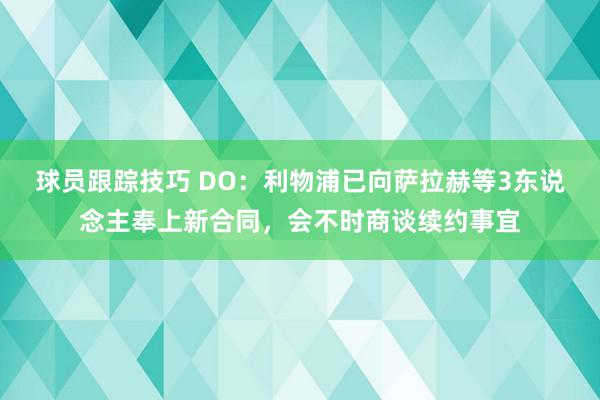 球员跟踪技巧 DO：利物浦已向萨拉赫等3东说念主奉上新合同，会不时商谈续约事宜