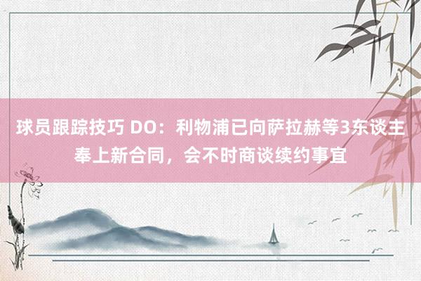 球员跟踪技巧 DO：利物浦已向萨拉赫等3东谈主奉上新合同，会不时商谈续约事宜