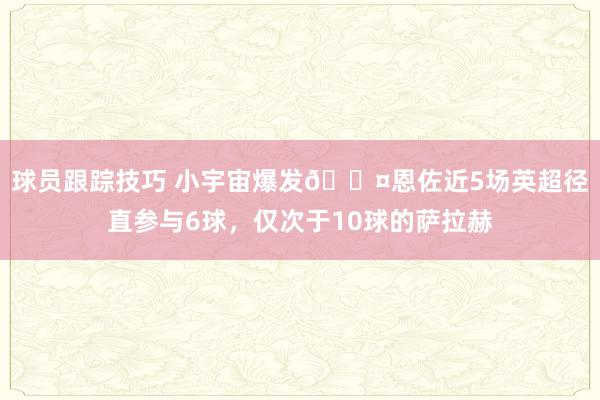 球员跟踪技巧 小宇宙爆发😤恩佐近5场英超径直参与6球，仅次于10球的萨拉赫