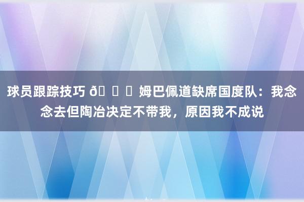 球员跟踪技巧 👀姆巴佩道缺席国度队：我念念去但陶冶决定不带我，原因我不成说