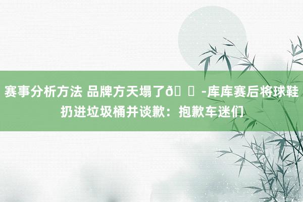 赛事分析方法 品牌方天塌了😭库库赛后将球鞋扔进垃圾桶并谈歉：抱歉车迷们