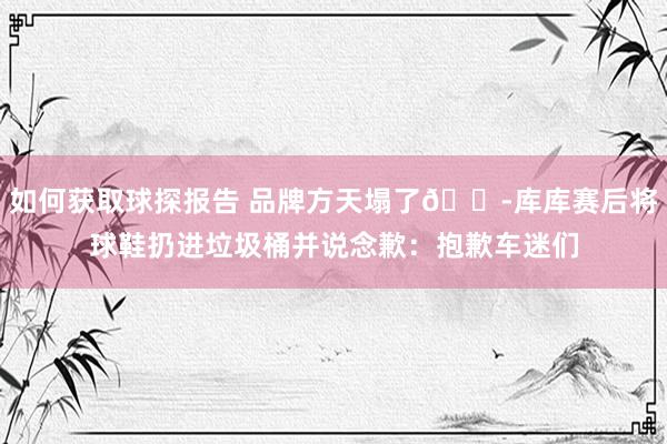 如何获取球探报告 品牌方天塌了😭库库赛后将球鞋扔进垃圾桶并说念歉：抱歉车迷们