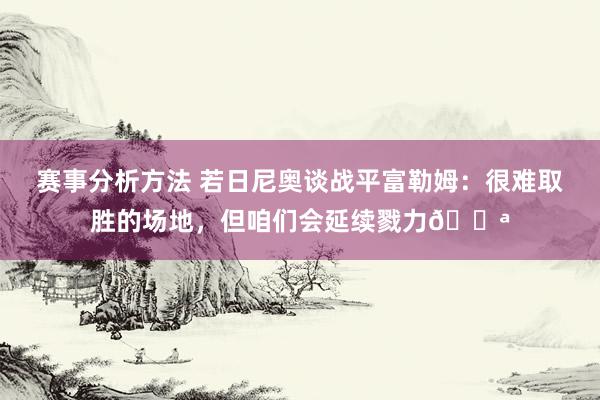 赛事分析方法 若日尼奥谈战平富勒姆：很难取胜的场地，但咱们会延续戮力💪