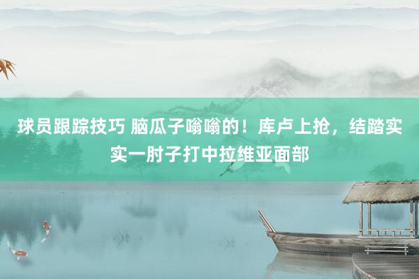 球员跟踪技巧 脑瓜子嗡嗡的！库卢上抢，结踏实实一肘子打中拉维亚面部