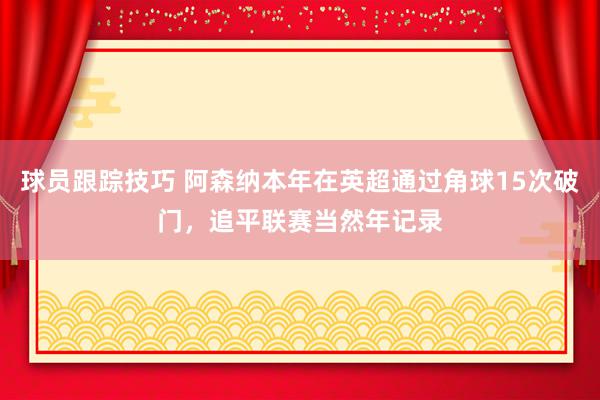 球员跟踪技巧 阿森纳本年在英超通过角球15次破门，追平联赛当然年记录